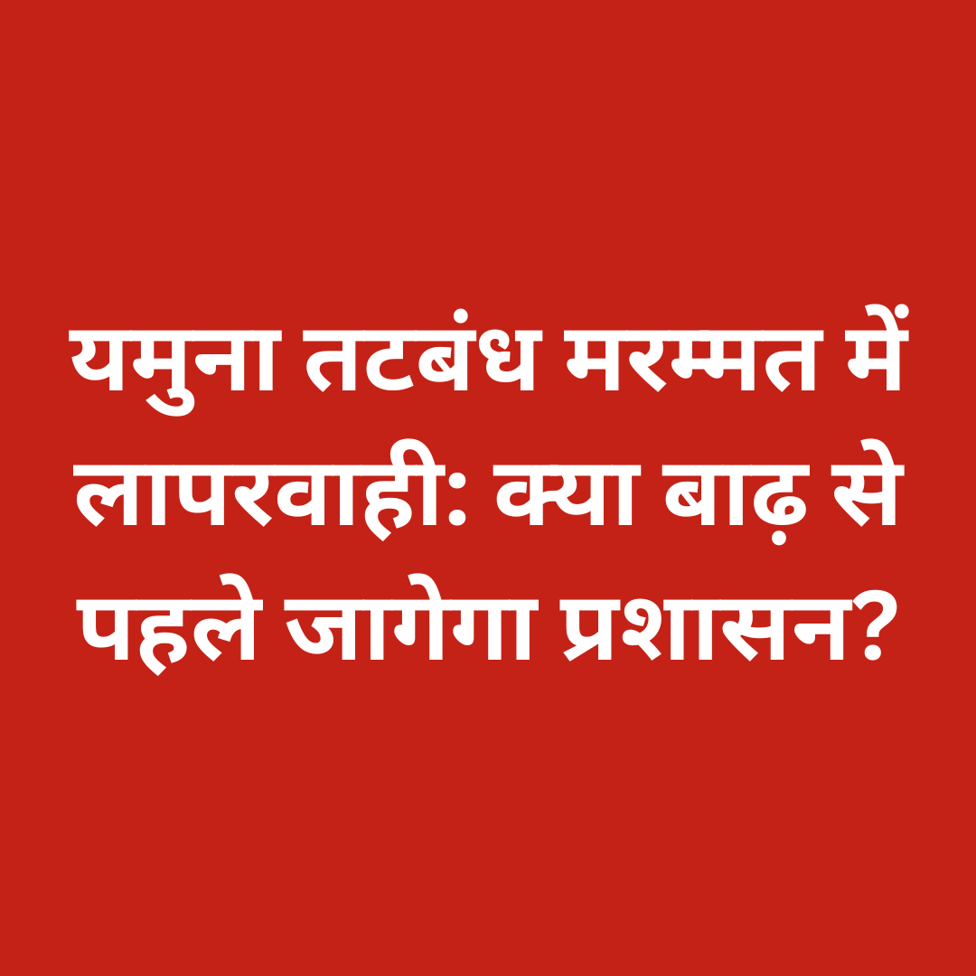यमुना तटबंध मरम्मत में लापरवाही: क्या बाढ़ से पहले जागेगा प्रशासन?