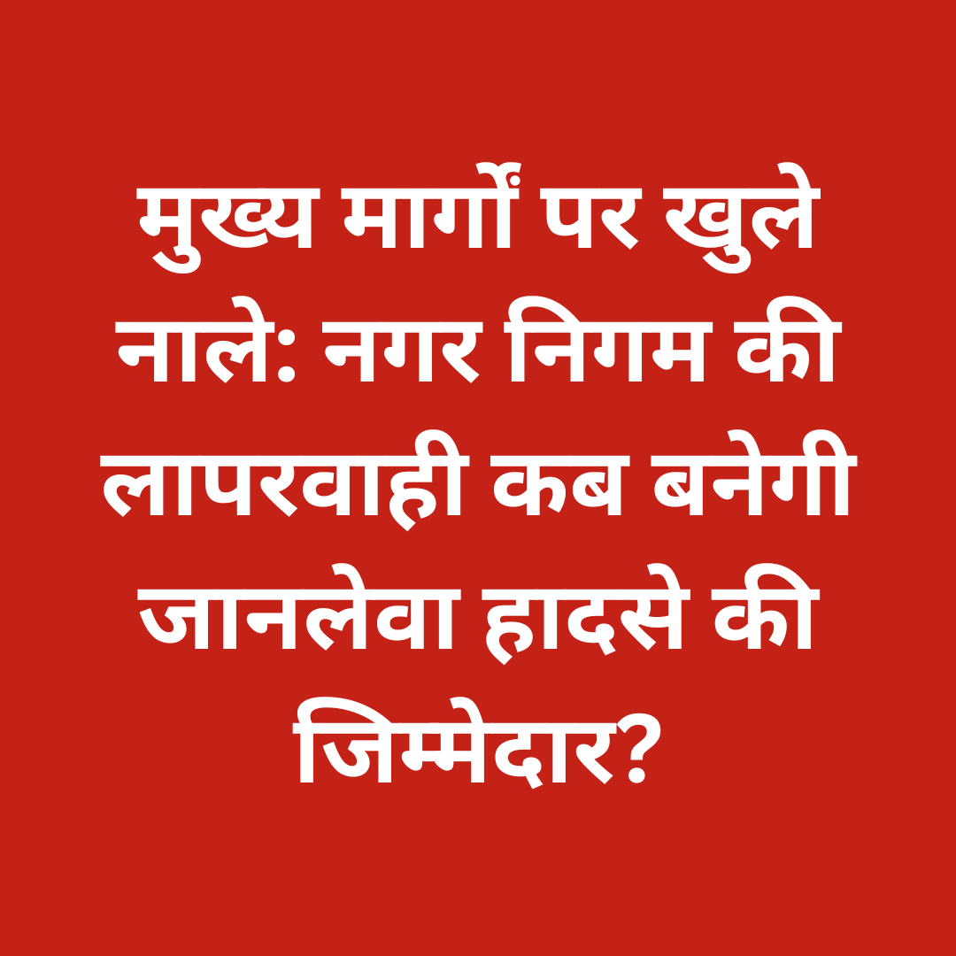 मुख्य मार्गों पर खुले नाले: नगर निगम की लापरवाही कब बनेगी जानलेवा हादसे की जिम्मेदार?